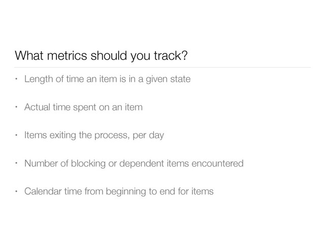 What metrics should you track?
• Length of time an item is in a given state
• Actual time spent on an item
• Items exiting the process, per day
• Number of blocking or dependent items encountered
• Calendar time from beginning to end for items
