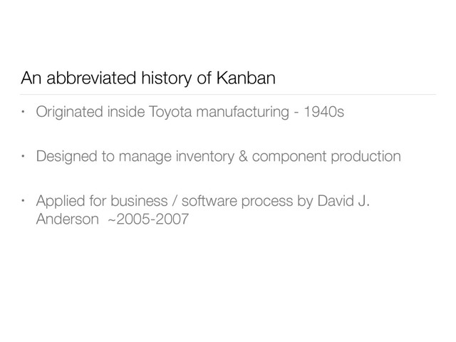An abbreviated history of Kanban
• Originated inside Toyota manufacturing - 1940s
• Designed to manage inventory & component production
• Applied for business / software process by David J.
Anderson ~2005-2007
