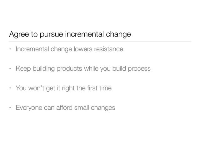 Agree to pursue incremental change
• Incremental change lowers resistance
• Keep building products while you build process
• You won’t get it right the ﬁrst time
• Everyone can afford small changes
