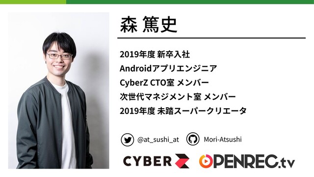 森 篤史
2019年度 新卒⼊社
Androidアプリエンジニア
CyberZ CTO室 メンバー
次世代マネジメント室 メンバー
2019年度 未踏スーパークリエータ
@at_sushi_at Mori-Atsushi
