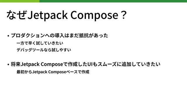 なぜJetpack Compose？
• プロダクションへの導⼊はまだ抵抗があった
⼀⽅で早く試していきたい
デバッグツールなら試しやすい
• 将来Jetpack Composeで作成したUIもスムーズに追加していきたい
最初からJetpack Composeベースで作成
