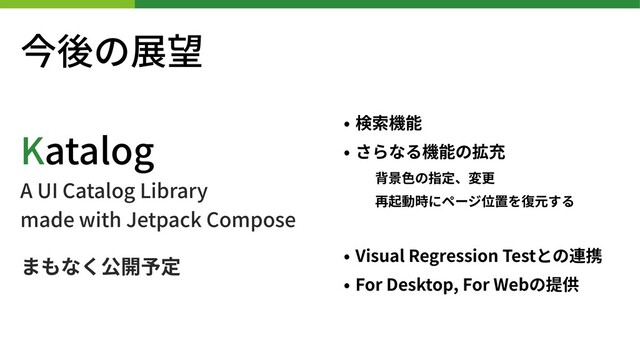 今後の展望
• 検索機能
• さらなる機能の拡充
背景⾊の指定、変更
再起動時にページ位置を復元する
• Visual Regression Testとの連携
• For Desktop, For Webの提供
Katalog
A UI Catalog Library
made with Jetpack Compose
まもなく公開予定
