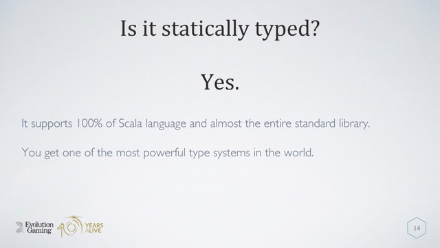 Is it statically typed?
It supports 100% of Scala language and almost the entire standard library.
You get one of the most powerful type systems in the world.
14
Yes.
