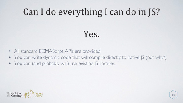 Can I do everything I can do in JS?
• All standard ECMAScript APIs are provided
• You can write dynamic code that will compile directly to native JS (but why?)
• You can (and probably will) use existing JS libraries
16
Yes.
