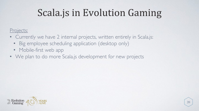 Scala.js in Evolution Gaming
Projects:
• Currently we have 2 internal projects, written entirely in Scala.js:
• Big employee scheduling application (desktop only)
• Mobile-first web app
• We plan to do more Scala.js development for new projects
20
