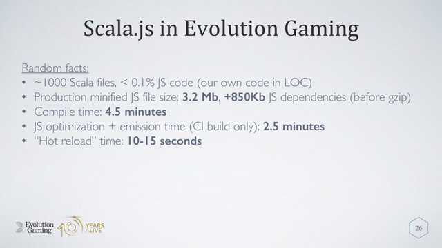 Scala.js in Evolution Gaming
Random facts:
• ~1000 Scala files, < 0.1% JS code (our own code in LOC)
• Production minified JS file size: 3.2 Mb, +850Kb JS dependencies (before gzip)
• Compile time: 4.5 minutes
• JS optimization + emission time (CI build only): 2.5 minutes
• “Hot reload” time: 10-15 seconds
26
