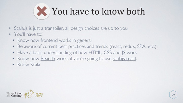 You have to know both
29
• Scala.js is just a transpiler, all design choices are up to you
• You’ll have to:
• Know how frontend works in general
• Be aware of current best practices and trends (react, redux, SPA, etc.)
• Have a basic understanding of how HTML, CSS and JS work
• Know how ReactJS works if you’re going to use scalajs-react.
• Know Scala
