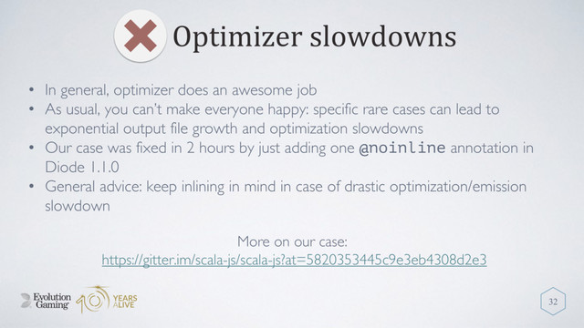 Optimizer slowdowns
32
• In general, optimizer does an awesome job
• As usual, you can’t make everyone happy: specific rare cases can lead to
exponential output file growth and optimization slowdowns
• Our case was fixed in 2 hours by just adding one @noinline annotation in
Diode 1.1.0
• General advice: keep inlining in mind in case of drastic optimization/emission
slowdown
More on our case:
https://gitter.im/scala-js/scala-js?at=5820353445c9e3eb4308d2e3
