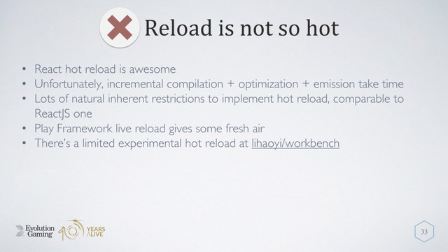 Reload is not so hot
33
• React hot reload is awesome
• Unfortunately, incremental compilation + optimization + emission take time
• Lots of natural inherent restrictions to implement hot reload, comparable to
ReactJS one
• Play Framework live reload gives some fresh air
• There’s a limited experimental hot reload at lihaoyi/workbench
