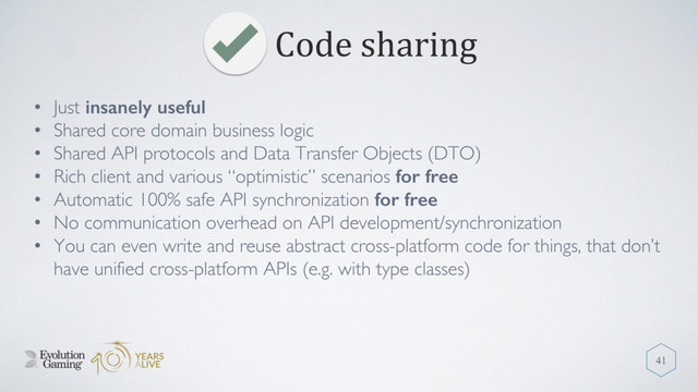 Code sharing
41
• Just insanely useful
• Shared core domain business logic
• Shared API protocols and Data Transfer Objects (DTO)
• Rich client and various “optimistic” scenarios for free
• Automatic 100% safe API synchronization for free
• No communication overhead on API development/synchronization
• You can even write and reuse abstract cross-platform code for things, that don’t
have unified cross-platform APIs (e.g. with type classes)
