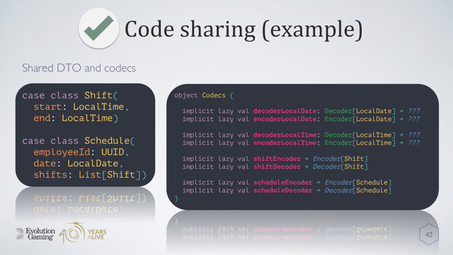 Code sharing (example)
42
case class Shift(
start: LocalTime,
end: LocalTime)
case class Schedule(
employeeId: UUID,
date: LocalDate,
shifts: List[Shift])
object Codecs {
implicit lazy val decoderLocalDate: Decoder[LocalDate] = ???
implicit lazy val encoderLocalDate: Encoder[LocalDate] = ???
implicit lazy val decoderLocalTime: Decoder[LocalTime] = ???
implicit lazy val encoderLocalTime: Encoder[LocalTime] = ???
implicit lazy val shiftEncoder = Encoder[Shift]
implicit lazy val shiftDecoder = Decoder[Shift]
implicit lazy val scheduleEncoder = Encoder[Schedule]
implicit lazy val scheduleDecoder = Decoder[Schedule]
}
Shared DTO and codecs
