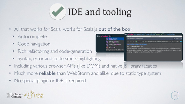 IDE and tooling
44
• All that works for Scala, works for Scala.js out of the box:
• Autocomplete
• Code navigation
• Rich refactoring and code-generation
• Syntax, error and code-smells highlighting
• Including various browser APIs (like DOM) and native JS library facades
• Much more reliable than WebStorm and alike, due to static type system
• No special plugin or IDE is required
