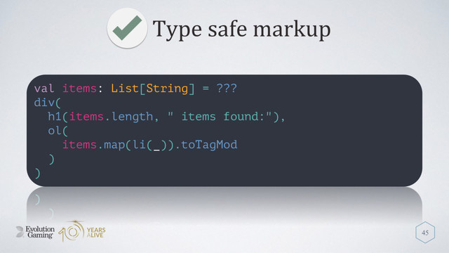 Type safe markup
45
val items: List[String] = ???
div(
h1(items.length, " items found:"),
ol(
items.map(li(_)).toTagMod
)
)
