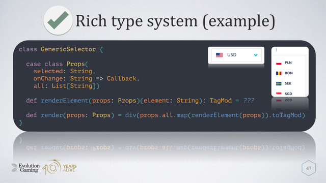 Rich type system (example)
47
class GenericSelector {
case class Props(
selected: String,
onChange: String => Callback,
all: List[String])
def renderElement(props: Props)(element: String): TagMod = ???
def render(props: Props) = div(props.all.map(renderElement(props)).toTagMod)
}
