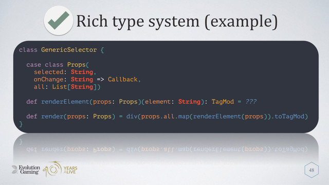 Rich type system (example)
48
class GenericSelector {
case class Props(
selected: String,
onChange: String => Callback,
all: List[String])
def renderElement(props: Props)(element: String): TagMod = ???
def render(props: Props) = div(props.all.map(renderElement(props)).toTagMod)
}
