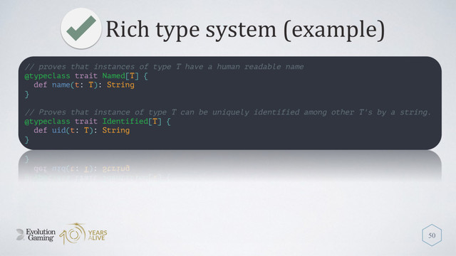 Rich type system (example)
50
// proves that instances of type T have a human readable name
@typeclass trait Named[T] {
def name(t: T): String
}
// Proves that instance of type T can be uniquely identified among other T's by a string.
@typeclass trait Identified[T] {
def uid(t: T): String
}
