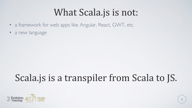 What Scala.js is not:
• a framework for web apps like Angular, React, GWT, etc.
• a new language
6
Scala.js is a transpiler from Scala to JS.
