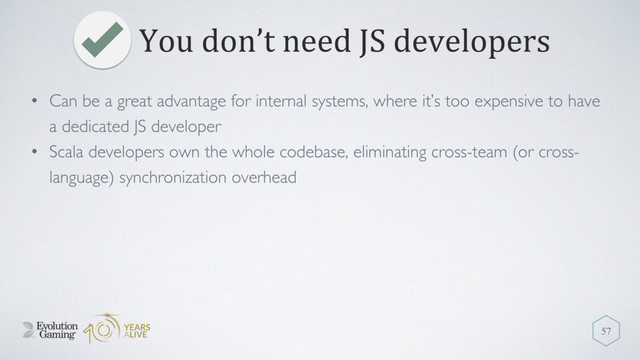 You don’t need JS developers
57
• Can be a great advantage for internal systems, where it’s too expensive to have
a dedicated JS developer
• Scala developers own the whole codebase, eliminating cross-team (or cross-
language) synchronization overhead
