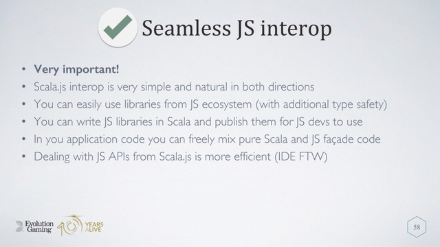Seamless JS interop
58
• Very important!
• Scala.js interop is very simple and natural in both directions
• You can easily use libraries from JS ecosystem (with additional type safety)
• You can write JS libraries in Scala and publish them for JS devs to use
• In you application code you can freely mix pure Scala and JS façade code
• Dealing with JS APIs from Scala.js is more efficient (IDE FTW)
