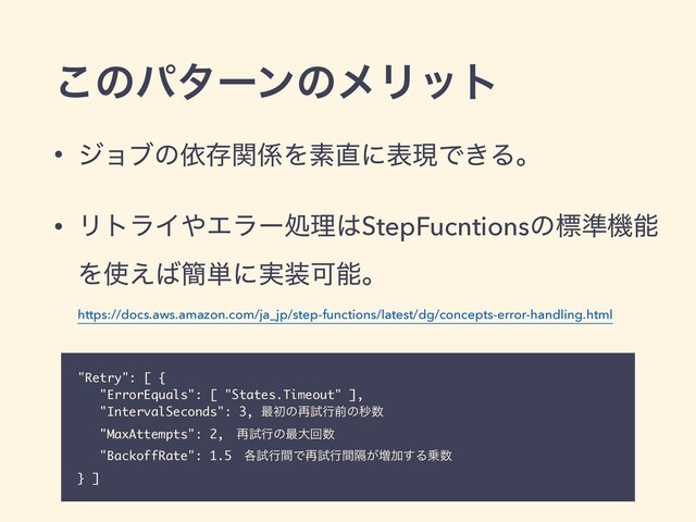 ͜ͷύλʔϯͷϝϦοτ
• δϣϒͷґଘؔ܎Λૉ௚ʹදݱͰ͖Δɻ
• ϦτϥΠ΍Τϥʔॲཧ͸StepFucntionsͷඪ४ػೳ
Λ࢖͑͹؆୯ʹ࣮૷Մೳɻ
https://docs.aws.amazon.com/ja_jp/step-functions/latest/dg/concepts-error-handling.html
"Retry": [ {
"ErrorEquals": [ "States.Timeout" ],
"IntervalSeconds": 3, ࠷ॳͷ࠶ࢼߦલͷඵ਺
"MaxAttempts": 2,ɹ࠶ࢼߦͷ࠷େճ਺
"BackoffRate": 1.5ɹ֤ࢼߦؒͰ࠶ࢼߦִ͕ؒ૿Ճ͢Δ৐਺
} ]
