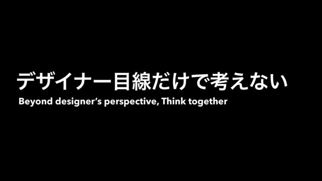 Beyond designer’s perspective, Think together
σβΠφʔ໨ઢ͚ͩͰߟ͑ͳ͍
