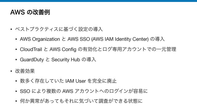 "84ͷվળྫ
• ϕετϓϥΫςΟεʹجͮ͘ઃఆͷಋೖ

• AWS Organization ͱ AWS SSO (AWS IAM Identity Center) ͷಋೖ

• CloudTrail ͱ AWS Con
fi
g ͷ༗ޮԽͱϩάઐ༻ΞΧ΢ϯτͰͷҰݩ؅ཧ

• GuardDuty ͱ Security Hub ͷಋೖ

• վળޮՌ

• ਺ଟ͘ଘࡏ͍ͯͨ͠ IAM User Λ׬શʹഇࢭ

• SSO ʹΑΓෳ਺ͷ AWS ΞΧ΢ϯτ΁ͷϩάΠϯ͕༰қʹ

• Կ͔ҟৗ͕͋ͬͯ΋ͦΕʹؾ͍ͮͯௐ͕ࠪͰ͖Δঢ়ଶʹ
