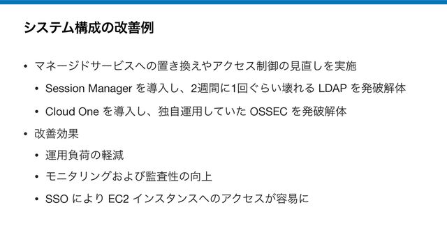 γεςϜߏ੒ͷվળྫ
• ϚωʔδυαʔϏε΁ͷஔ͖׵͑΍ΞΫηε੍ޚͷݟ௚͠Λ࣮ࢪ

• Session Manager Λಋೖ͠ɺ2िؒʹ1ճ͙Β͍յΕΔ LDAP Λൃഁղମ

• Cloud One Λಋೖ͠ɺಠࣗӡ༻͍ͯͨ͠ OSSEC Λൃഁղମ

• վળޮՌ

• ӡ༻ෛՙͷܰݮ

• ϞχλϦϯά͓Αͼ؂ࠪੑͷ޲্

• SSO ʹΑΓ EC2 Πϯελϯε΁ͷΞΫηε͕༰қʹ
