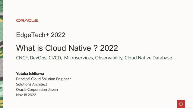 EdgeTech+ 2022
What is Cloud Native ? 2022
Yutaka Ichikawa
Principal Cloud Solution Engineer
Solutions Architect
Oracle Corporation Japan
Nov 18.2022
CNCF, DevOps, CI/CD, Microservices, Observability, Cloud Native Database
