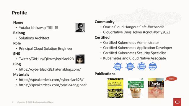 2 Copyright © 2022, Oracle and/or its affiliates
Profile
Name
• Yutaka Ichikawa/市川 豊
Belong
• Solutions Architect
Role
• Principal Cloud Solution Engineer
SNS
• Twitter/GitHub/Qiita:cyberblack28
Blog
• https://cyberblack28.hatenablog.com/
Materials
• https://speakerdeck.com/cyberblack28/
• https://speakerdeck.com/oracle4engineer
Community
• Oracle Cloud Hangout Cafe #ochacafe
• CloudNative Days Tokyo #cndt #o11y2022
Certified
• Certified Kubernetes Administrator
• Certified Kubernetes Application Developer
• Certified Kubernetes Security Specialist
• Kubernetes and Cloud Native Associate
Publications
New
