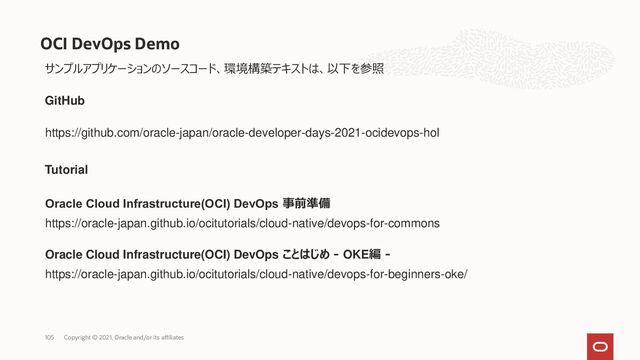 OCI DevOps Demo
Copyright © 2021, Oracle and/or its affiliates
105
サンプルアプリケーションのソースコード、環境構築テキストは、以下を参照
https://github.com/oracle-japan/oracle-developer-days-2021-ocidevops-hol
GitHub
Tutorial
https://oracle-japan.github.io/ocitutorials/cloud-native/devops-for-commons
https://oracle-japan.github.io/ocitutorials/cloud-native/devops-for-beginners-oke/
Oracle Cloud Infrastructure(OCI) DevOps 事前準備
Oracle Cloud Infrastructure(OCI) DevOps ことはじめ - OKE編 -
