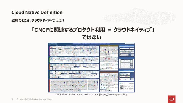 Cloud Native Definition
Copyright © 2022, Oracle and/or its affiliates
12
結局のところ、クラウドネイティブとは？
「CNCFに関連するプロダクト利用 = クラウドネイティブ」
ではない
CNCF Cloud Native Interactive Landscape | https://landscape.cncf.io/
