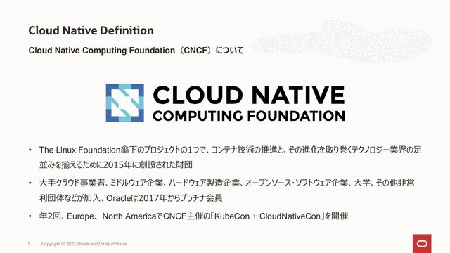 Cloud Native Computing Foundation（CNCF）について
Cloud Native Definition
Copyright © 2022, Oracle and/or its affiliates
5
• The Linux Foundation傘下のプロジェクトの1つで、コンテナ技術の推進と、その進化を取り巻くテクノロジー業界の足
並みを揃えるために2015年に創設された財団
• 大手クラウド事業者、ミドルウェア企業、ハードウェア製造企業、オープンソース・ソフトウェア企業、大学、その他非営
利団体などが加入、Oracleは2017年からプラチナ会員
• 年2回、Europe、North AmericaでCNCF主催の「KubeCon + CloudNativeCon」を開催
