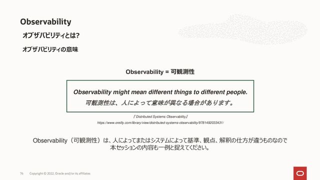 76 Copyright © 2022, Oracle and/or its affiliates
Observability
オブザバビリティとは?
オブザバビリティの意味
Observability might mean different things to different people.
可観測性は、人によって意味が異なる場合があります。
『 Distributed Systems Observability』
https://www.oreilly.com/library/view/distributed-systems-observability/9781492033431/
Observability = 可観測性
Observability（可観測性）は、人によってまたはシステムによって基準、観点、解釈の仕方が違うものなので
本セッションの内容も一例と捉えてください。
