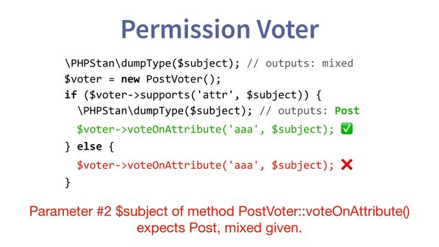 Permission Voter
\PHPStan\dumpType($subject); // outputs: mixed
$voter = new PostVoter();
if ($voter->supports('attr', $subject)) {
\PHPStan\dumpType($subject); // outputs: Post
$voter->voteOnAttribute('aaa', $subject); ✅
} else {
$voter->voteOnAttribute('aaa', $subject); ❌
}
Parameter #2 $subject of method PostVoter::voteOnAttribute()
expects Post, mixed given.
