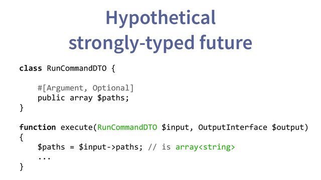 Hypothetical
strongly-typed future
class RunCommandDTO {
#[Argument, Optional]
public array $paths;
}
function execute(RunCommandDTO $input, OutputInterface $output)
{
$paths = $input->paths; // is array
...
}
