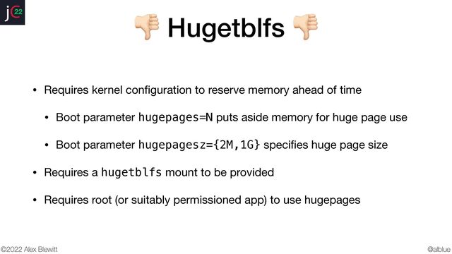 @alblue
22
©2022 Alex Blewitt
👎 Hugetblfs 👎
• Requires kernel con
fi
guration to reserve memory ahead of time

• Boot parameter hugepages=N puts aside memory for huge page use

• Boot parameter hugepagesz={2M,1G} speci
fi
es huge page size

• Requires a hugetblfs mount to be provided

• Requires root (or suitably permissioned app) to use hugepages

