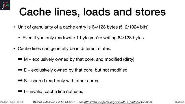 @alblue
22
©2022 Alex Blewitt
Cache lines, loads and stores
• Unit of granularity of a cache entry is 64/128 bytes (512/1024 bits)

• Even if you only read/write 1 byte you're writing 64/128 bytes

• Cache lines can generally be in di
ff
erent states:

➡ M – exclusively owned by that core, and modi
fi
ed (dirty)

➡ E – exclusively owned by that core, but not modi
fi
ed

➡ S – shared read-only with other cores

➡ I – invalid, cache line not used
Various extensions to MESI exist … see https://en.wikipedia.org/wiki/MESI_protocol for more
