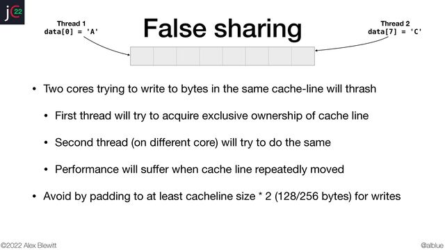 @alblue
22
©2022 Alex Blewitt
False sharing
• Two cores trying to write to bytes in the same cache-line will thrash

• First thread will try to acquire exclusive ownership of cache line

• Second thread (on di
ff
erent core) will try to do the same

• Performance will su
ff
er when cache line repeatedly moved

• Avoid by padding to at least cacheline size * 2 (128/256 bytes) for writes
Thread 1
data[0] = 'A'
Thread 2
data[7] = 'C'
