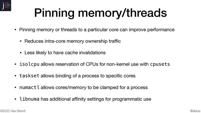 @alblue
22
©2022 Alex Blewitt
Pinning memory/threads
• Pinning memory or threads to a particular core can improve performance

• Reduces intra-core memory ownership tra
ff
i
c

• Less likely to have cache invalidations

• isolcpu allows reservation of CPUs for non-kernel use with cpusets

• taskset allows binding of a process to speci
fi
c cores

• numactl allows cores/memory to be clamped for a process

• libnuma has additional a
ff
i
nity settings for programmatic use
