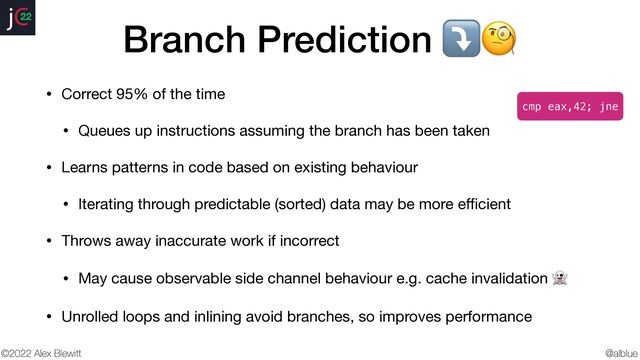 @alblue
22
©2022 Alex Blewitt
Branch Prediction ⤵🧐
• Correct 95% of the time

• Queues up instructions assuming the branch has been taken

• Learns patterns in code based on existing behaviour

• Iterating through predictable (sorted) data may be more e
ffi
cient

• Throws away inaccurate work if incorrect

• May cause observable side channel behaviour e.g. cache invalidation 👻

• Unrolled loops and inlining avoid branches, so improves performance
cmp eax,42; jne
