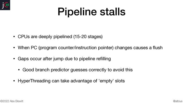 @alblue
22
©2022 Alex Blewitt
Pipeline stalls
• CPUs are deeply pipelined (15-20 stages)

• When PC (program counter/instruction pointer) changes causes a
fl
ush

• Gaps occur after jump due to pipeline re
fi
lling

• Good branch predictor guesses correctly to avoid this

• HyperThreading can take advantage of 'empty' slots
