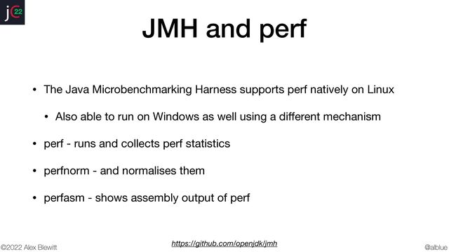@alblue
22
©2022 Alex Blewitt
JMH and perf
• The Java Microbenchmarking Harness supports perf natively on Linux

• Also able to run on Windows as well using a di
ff
erent mechanism

• perf - runs and collects perf statistics

• perfnorm - and normalises them

• perfasm - shows assembly output of perf
https://github.com/openjdk/jmh
