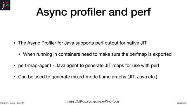 @alblue
22
©2022 Alex Blewitt
Async pro
fi
ler and perf
• The Async Pro
fi
ler for Java supports perf output for native JIT

• When running in containers need to make sure the perfmap is exported

• perf-map-agent - Java agent to generate JIT maps for use with perf

• Can be used to generate mixed-mode
fl
ame graphs (JIT, Java etc.)
https://github.com/jvm-pro
fi
ling-tools
