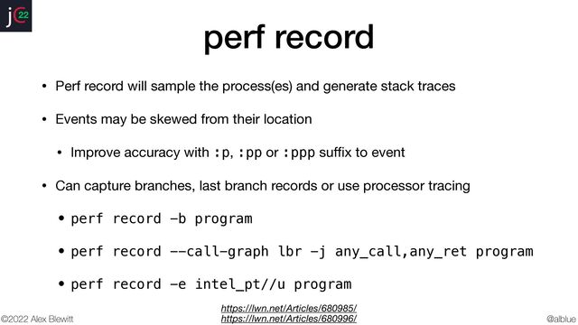 @alblue
22
©2022 Alex Blewitt
perf record
• Perf record will sample the process(es) and generate stack traces

• Events may be skewed from their location

• Improve accuracy with :p, :pp or :ppp su
ff
i
x to event

• Can capture branches, last branch records or use processor tracing

• perf record -b program


• perf record --call-graph lbr -j any_call,any_ret program


• perf record -e intel_pt//u program
https://lwn.net/Articles/680985/
https://lwn.net/Articles/680996/
