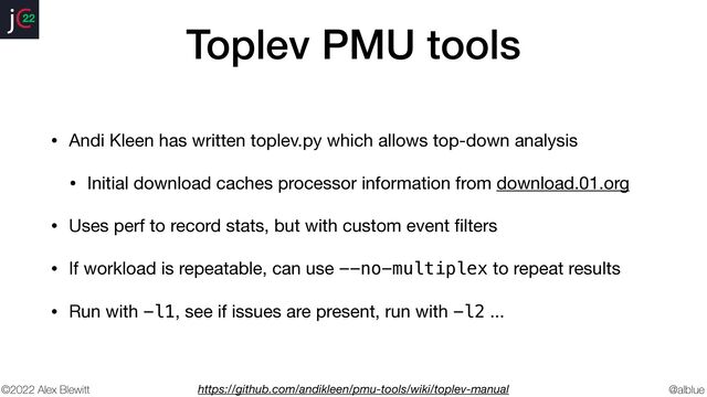 @alblue
22
©2022 Alex Blewitt
Toplev PMU tools
• Andi Kleen has written toplev.py which allows top-down analysis

• Initial download caches processor information from download.01.org

• Uses perf to record stats, but with custom event
fi
lters

• If workload is repeatable, can use --no-multiplex to repeat results

• Run with -l1, see if issues are present, run with -l2 ...
https://github.com/andikleen/pmu-tools/wiki/toplev-manual
