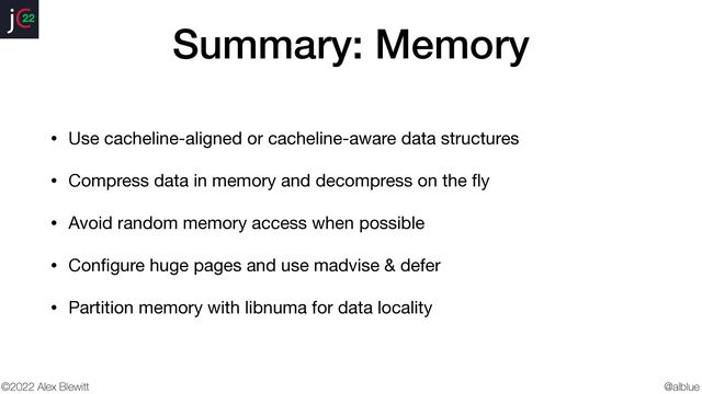 @alblue
22
©2022 Alex Blewitt
Summary: Memory
• Use cacheline-aligned or cacheline-aware data structures

• Compress data in memory and decompress on the
fl
y

• Avoid random memory access when possible

• Con
fi
gure huge pages and use madvise & defer

• Partition memory with libnuma for data locality
