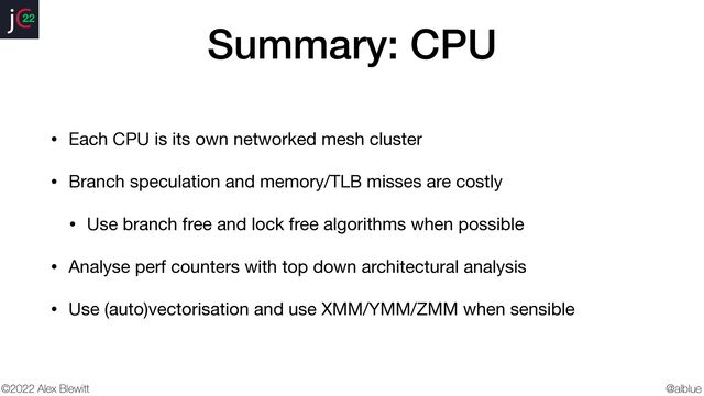 @alblue
22
©2022 Alex Blewitt
Summary: CPU
• Each CPU is its own networked mesh cluster

• Branch speculation and memory/TLB misses are costly

• Use branch free and lock free algorithms when possible

• Analyse perf counters with top down architectural analysis

• Use (auto)vectorisation and use XMM/YMM/ZMM when sensible
