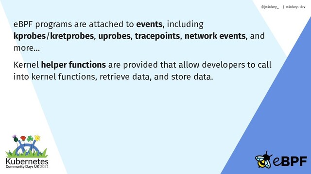 eBPF programs are attached to events, including
kprobes/kretprobes, uprobes, tracepoints, network events, and
more…
Kernel helper functions are provided that allow developers to call
into kernel functions, retrieve data, and store data.
