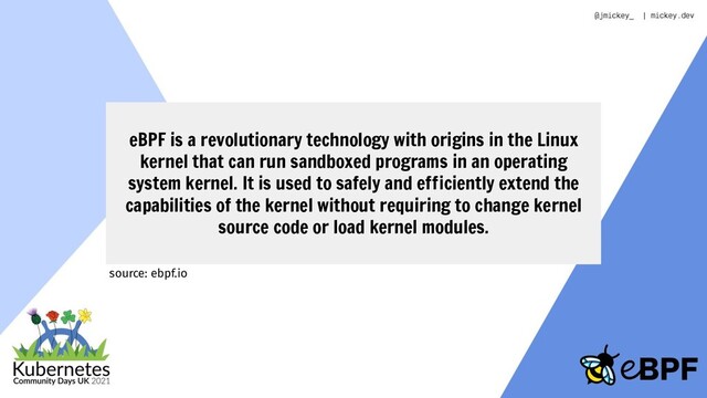 eBPF is a revolutionary technology with origins in the Linux
kernel that can run sandboxed programs in an operating
system kernel. It is used to safely and efficiently extend the
capabilities of the kernel without requiring to change kernel
source code or load kernel modules.
source: ebpf.io
