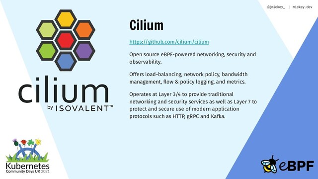 Cilium
https://github.com/cilium/cilium
Open source eBPF-powered networking, security and
observability.
Offers load-balancing, network policy, bandwidth
management, ﬂow & policy logging, and metrics.
Operates at Layer 3/4 to provide traditional
networking and security services as well as Layer 7 to
protect and secure use of modern application
protocols such as HTTP, gRPC and Kafka.
